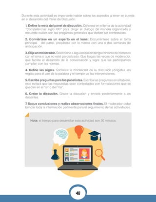 Durante esta actividad es importante hablar sobre los aspectos a tener en cuenta
en el desarrollo del Panel de Discusión:
1. Define la meta del panel de discusión. Céntrese en el tema de la actividad
“Competencias siglo XXI” para dirigir el diálogo de manera organizada y
recuerde cuáles son las preguntas generales que deben ser contestadas.
2. Conviértase en un experto en el tema: Documéntese sobre el tema
principal del panel, prepárese por lo menos con una o dos semanas de
anticipación.
3.Elija un moderador.Seleccione a alguien que no tenga conflicto de intereses
con el tema y que no esté parcializado. Que hagas las veces de moderador,
que facilite el desarrollo de la conversación y logre que los participantes
cumplan con las normas.
4. Define las reglas. Socialice la modalidad de la discusión (dirigida), las
reglas para el uso de la palabra y el tiempo de las intervenciones.
5. Escriba preguntas para los panelistas. Escriba las preguntas en el tablero,
esto evitará que las respuestas sean contestadas con formulaciones que se
quedan en el “sí” o del “no”.
6. Grabe la discusión. Grabe la discusión y envíela posteriormente a los
docentes.
7. Saque conclusiones y realice observaciones finales. El moderador debe
brindar toda la información pertinente para el seguimiento de las actividades.
Nota: el tiempo para desarrollar esta actividad son 20 minutos.
48
 