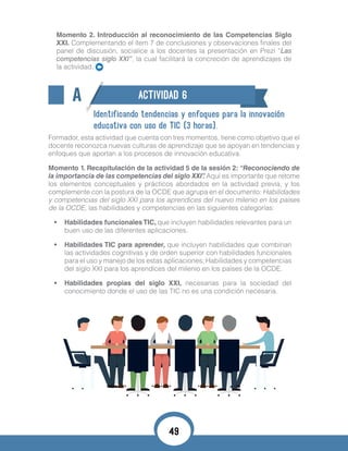 Momento 2. Introducción al reconocimiento de las Competencias Siglo
XXI. Complementando el ítem 7 de conclusiones y observaciones finales del
panel de discusión, socialice a los docentes la presentación en Prezi “Las
competencias siglo XXI”, la cual facilitará la concreción de aprendizajes de
la actividad.
A ACTIVIDAD 6
Identificando tendencias y enfoques para la innovación
educativa con uso de TIC (3 horas).
Formador, esta actividad que cuenta con tres momentos, tiene como objetivo que el
docente reconozca nuevas culturas de aprendizaje que se apoyan en tendencias y
enfoques que aportan a los procesos de innovación educativa.
Momento 1. Recapitulación de la actividad 5 de la sesión 2: “Reconociendo de
la importancia de las competencias del siglo XXI”. Aquí es importante que retome
los elementos conceptuales y prácticos abordados en la actividad previa, y los
complemente con la postura de la OCDE que agrupa en el documento: Habilidades
y competencias del siglo XXI para los aprendices del nuevo milenio en los países
de la OCDE, las habilidades y competencias en las siguientes categorías:
•	 Habilidades funcionalesTIC, que incluyen habilidades relevantes para un
buen uso de las diferentes aplicaciones.
•	 Habilidades TIC para aprender, que incluyen habilidades que combinan
las actividades cognitivas y de orden superior con habilidades funcionales
para el uso y manejo de los estas aplicaciones; Habilidades y competencias
del siglo XXI para los aprendices del milenio en los países de la OCDE.
•	 Habilidades propias del siglo XXI, necesarias para la sociedad del
conocimiento donde el uso de las TIC no es una condición necesaria.
49
 