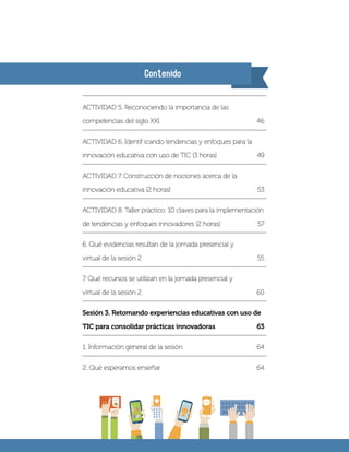 Contenido
ACTIVIDAD 5. Reconociendo la importancia de las
competencias del siglo XXI	 46
ACTIVIDAD 6. Identif icando tendencias y enfoques para la
innovación educativa con uso de TIC (3 horas)	 49
ACTIVIDAD 7. Construcción de nociones acerca de la
innovación educativa (2 horas)	 53
ACTIVIDAD 8. Taller práctico: 10 claves para la implementación
de tendencias y enfoques innovadores (2 horas)	 57
6. Qué evidencias resultan de la jornada presencial y
virtual de la sesión 2	 55
7. Qué recursos se utilizan en la jornada presencial y
virtual de la sesión 2	 60
Sesión 3. Retomando experiencias educativas con uso de
TIC para consolidar prácticas innovadoras	 63
1. Información general de la sesión 	 64
2. Qué esperamos enseñar	 64
 