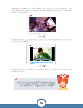 Seguidamente presente el video: “Bebé confunde un ipad con una revista”, que
explica cómo los sujetos se adaptan a las tecnologías y se abren a un mundo
donde todo es posible.
Fuente:
Complemente este ejercicio con el video: “Michael Sayman el peruano que va a la
conquista de Facebook”.
Fuente:
Una vez socialice los videos, promueva un ejercicio de reflexión en torno a la
siguiente premisa:
¿Cómo cambian los contextos de los estudiantes
de los tiempos modernos y por qué las prácticas
educativas clásicas exigen ser repensadas?
50
 