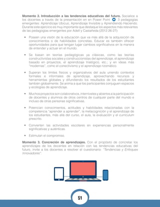 Momento 2. Introducción a las tendencias educativas del futuro. Socialice a
los docentes a través de la presentación en en Power Point 3 pedagogías
emergentes: Aprendizaje Ubicuo, Aprendizaje Invisible y Aprendiendo Haciendo.
Durante este ejercicio es muy importante que destaque los aspectos más relevantes
de las pedagogías emergentes por Adell y Castañeda (2012:26-27):
•	 Poseen una visión de la educación que va más allá de la adquisición de
conocimientos o de habilidades concretas. Educar es también ofrecer
oportunidades para que tengan lugar cambios significativos en la manera
de entender y actuar en el mundo.
•	 Se basan en teorías pedagógicas ya clásicas, como las teorías
constructivistas sociales y construccionistas del aprendizaje, el aprendizaje
basado en proyectos, el aprendizaje trialógico, etc.; y en ideas más
“modernas”, como el conectivismo y el aprendizaje rizomático.
•	 Superan los límites físicos y organizativos del aula uniendo contextos
formales e informales de aprendizaje, aprovechando recursos y
herramientas globales y difundiendo los resultados de los estudiantes
también globalmente. Se anima a que los participantes conjuguen espacios
y ecologías de aprendizaje.
•	 Muchosproyectossoncolaborativos,internivelesyabiertosalaparticipación
de docentes y alumnos de otros centros de cualquier parte del mundo e
incluso de otras personas significativas.
•	 Potencian conocimientos, actitudes y habilidades relacionadas con la
competencia “aprender a aprender”, la metacognición y el aprendizaje de
los estudiantes, más allá del curso, el aula, la evaluación y el currículum
prescrito.
•	 Convierten las actividades escolares en experiencias personalmente
significativas y auténticas.
•	 Estimulan el compromiso.
Momento 3. Concreción de aprendizajes. Con el propósito de concretar los
aprendizajes de los docentes en relación con las tendencias educativas del
futuro, invite a los docentes a resolver el cuestionario: “Tendencias y Enfoques
Innovadores”.
51
 