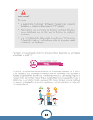 ¡Importante!
Formador,
•	 El cuestionario Tendencias y Enfoques Innovadores se encuentra
alojado en la plataforma Blackboard en PDF editable.
•	 Acompañe en todo momento a los docentes con mayor dificultad,
planee estrategias que permitan que los docentes se colaboren
entre ellos.
•	 Una vez el docente ha diligenciado el cuestionario: “Tendencias y
Enfoques Innovadores”, indíquele que debe ser enviado a través
de la plataforma Blackboard.
Formador, al finalizar la actividad invite a los docentes a desarrollar las actividades
virtuales de la sesión 2.
En modalidad virtual:
VIRTUAL
Formador, para garantizar el desarrollo de las actividades virtuales de la sesión
2, es necesario que se ponga en contacto con los docentes y les recuerde el
ingreso a la plataforma Blackboard y las fechas límite que usted estipule para la
realización de las mismas. Recuerde que puede utilizar el Mensajes del curso de la
plataforma, el correo electrónico o cualquier otro medio. De igual manera, publique
un anuncio en la plataforma con información que guíe al docente en el desarrollo
de las actividades.
52
 