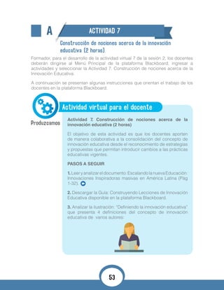 A ACTIVIDAD 7
Construcción de nociones acerca de la innovación
educativa (2 horas).
Formador, para el desarrollo de la actividad virtual 7 de la sesión 2, los docentes
deberán dirigirse al Menú Principal de la plataforma Blackboard, ingresar a
actividades y seleccionar la Actividad 7. Construcción de nociones acerca de la
Innovación Educativa.
A continuación se presentan algunas instrucciones que orientan el trabajo de los
docentes en la plataforma Blackboard.
Actividad virtual para el docente
Actividad 7. Construcción de nociones acerca de la
innovación educativa (2 horas)
El objetivo de esta actividad es que los docentes aporten
de manera colaborativa a la consolidación del concepto de
innovación educativa desde el reconocimiento de estrategias
y propuestas que permitan introducir cambios a las prácticas
educativas vigentes.
PASOS A SEGUIR
1.	Leeryanalizareldocumento:EscalandolanuevaEducación:
Innovaciones Inspiradoras masivas en América Latina (Pág
1-32).
2. Descargar la Guía: Construyendo Lecciones de Innovación
Educativa disponible en la plataforma Blackboard.
3. Analizar la ilustración: “Definiendo la innovación educativa”
que presenta 4 definiciones del concepto de innovación
educativa de varios autores:
53
 