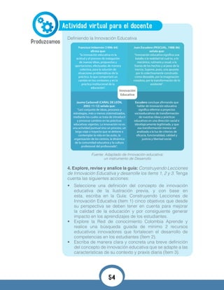 Actividad virtual para el docente
Definiendo la Innovación Educativa
4. Explore, revise y analice la guía: Construyendo Lecciones
de Innovación Educativa y desarrolle los ítems 1, 2 y 3. Tenga
cuenta las siguientes acciones:
•	 Seleccione una definición del concepto de innovación
educativa de la ilustración previa, y con base en
esta, escriba en la Guía: Construyendo Lecciones de
Innovación Educativa (ítem 1) cinco objetivos que desde
su perspectiva se deben tener en cuenta para mejorar
la calidad de la educación y por consiguiente generar
impacto en los aprendizajes de los estudiantes.
•	 Explore la Red de conocimiento Colombia Aprende y
realice una búsqueda guiada de mínimo 2 recursos
educativos innovadores que fortalecen el desarrollo de
competencias en los estudiantes (Ítem 2).
•	 Escriba de manera clara y concreta una breve definición
del concepto de innovación educativa que se adapte a las
características de su contexto y praxis diaria (Ítem 3).
Innovación
Educativa
Jaume Carbonell (CAÑAL DE LEÓN,
2002: 11-12) señala que:
“(un) conjunto de ideas, procesos y
estrategias, más o menos sistematizados,
mediante los cuales se trata de introducir
y provocar cambios en las prácticas
educativas vigentes. La innovación no es
una actividad puntual sino un proceso, un
largo viaje o trayecto que se detiene a
contemplar la vida en las aulas, la
organización de los centros, la dinámica
de la comunidad educativa y la cultura
profesional del profesorado".
Fuente: Adaptado de Innovación educativa:
un instrumento de Desarrollo
54
 