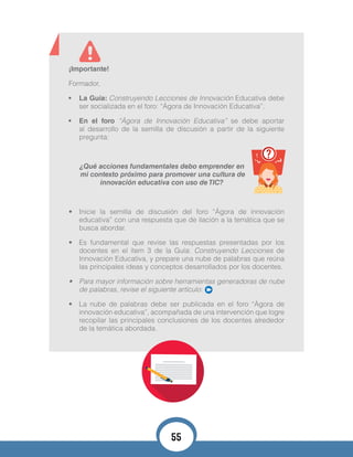 ¡Importante!
Formador,
•	 La Guía: Construyendo Lecciones de Innovación Educativa debe
ser socializada en el foro: “Ágora de Innovación Educativa”.
•	 En el foro “Ágora de Innovación Educativa” se debe aportar
al desarrollo de la semilla de discusión a partir de la siguiente
pregunta:
¿Qué acciones fundamentales debo emprender en
mi contexto próximo para promover una cultura de
innovación educativa con uso de TIC?
•	 Inicie la semilla de discusión del foro “Ágora de innovación
educativa” con una respuesta que de ilación a la temática que se
busca abordar.
•	 Es fundamental que revise las respuestas presentadas por los
docentes en el ítem 3 de la Guía: Construyendo Lecciones de
Innovación Educativa, y prepare una nube de palabras que reúna
las principales ideas y conceptos desarrollados por los docentes.
•	 Para mayor información sobre herramientas generadoras de nube
de palabras, revise el siguiente artículo:
•	 La nube de palabras debe ser publicada en el foro “Ágora de
innovación educativa”, acompañada de una intervención que logre
recopilar las principales conclusiones de los docentes alrededor
de la temática abordada.
55
 