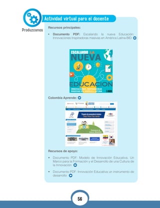 Actividad virtual para el docente
Recursos principales:
•	 Documento PDF: Escalando la nueva Educación:
Innovaciones Inspiradoras masivas en América Latina-BID
Colombia Aprende:
Recursos de apoyo:
•	 Documento PDF: Modelo de Innovación Educativa. Un
Marco para la Formación y el Desarrollo de una Cultura de
la Innovación
•	 Documento PDF: Innovación Educativa un instrumento de
desarrollo
56
 