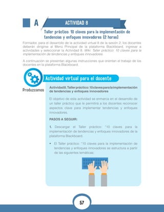A ACTIVIDAD 8
Taller práctico: 10 claves para la implementación de
tendencias y enfoques innovadores (2 horas).
Formador, para el desarrollo de la actividad virtual 8 de la sesión 2, los docentes
deberán dirigirse al Menú Principal de la plataforma Blackboard, ingresar a
actividades y seleccionar la Actividad 8. Wiki: Taller práctico: 10 claves para la
implementación de tendencias y enfoques innovadores.
A continuación se presentan algunas instrucciones que orientan el trabajo de los
docentes en la plataforma Blackboard.
Actividad virtual para el docente
Actividad8.Tallerpráctico:10clavesparalaimplementación
de tendencias y enfoques innovadores
El objetivo de esta actividad se enmarca en el desarrollo de
un taller práctico que le permitirá a los docentes reconocer
aspectos clave para implementar tendencias y enfoques
innovadores.
PASOS A SEGUIR:
1. Descargar el Taller práctico: “10 claves para la
implementación de tendencias y enfoques innovadores de la
plataforma Blackboard.
•	 El Taller práctico: “10 claves para la implementación de
tendencias y enfoques innovadores se estructura a partir
de las siguientes temáticas:
57
 