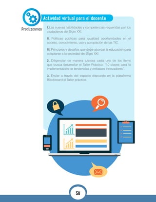 Actividad virtual para el docente
I.	Las nuevas habilidades y competencias requeridas por los
ciudadanos del Siglo XXI.
II. Políticas públicas para igualdad oportunidades en el
acceso, conocimiento, uso y apropiación de las TIC.
III. Principios y desafíos que debe abordar la educación para
adaptarse a la sociedad del Siglo XXI
2. Diligenciar de manera juiciosa cada uno de los ítems
que busca desarrollar el Taller Práctico: “10 claves para la
implementación de tendencias y enfoques innovadores”.
3. Enviar a través del espacio dispuesto en la plataforma
Blackboard el Taller práctico.
58
 