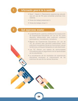 1. 	 Información general de la sesión:
•	 Nivel 1. Sesión 3. Retomando experiencias educati-
vas con uso de TIC para consolidar prácticas inno-
vadoras.
•	 Horas de trabajo presencial: 4.
•	 Horas de trabajo virtual: 4.
•	
2. 	 Qué esperamos enseñar:
•	 La identificación, avance y análisis en la construcción
de Experiencias Educativas con uso de TIC como
elemento diferenciador para potenciar contextos
participativos, innovadores y duraderos.
•	 Mejorar las Experiencias Educativas con uso de
TIC de primera fase permitirá potenciarlas como
prácticas innovadoras donde se reconozcan nuevas
tendencias y enfoques trabajados en este diplomado.
•	 Las TIC ofrecen una batería de oportunidades
innovadoras para el seguimiento de los aprendizajes
de los estudiantes.
•	 La socialización de los resultados de experiencias
educativas enriquece el mejoramiento de las
prácticas de aula de los demás docentes.
64
 