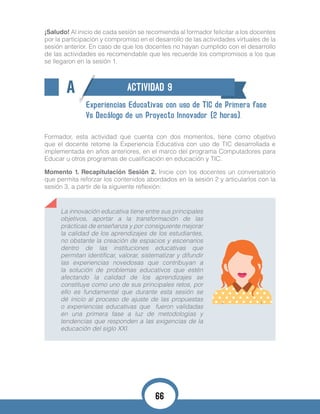 ¡Saludo! Al inicio de cada sesión se recomienda al formador felicitar a los docentes
por la participación y compromiso en el desarrollo de las actividades virtuales de la
sesión anterior. En caso de que los docentes no hayan cumplido con el desarrollo
de las actividades es recomendable que les recuerde los compromisos a los que
se llegaron en la sesión 1.
A ACTIVIDAD 9
Experiencias Educativas con uso de TIC de Primera fase
Vs Decálogo de un Proyecto Innovador (2 horas).
Formador, esta actividad que cuenta con dos momentos, tiene como objetivo
que el docente retome la Experiencia Educativa con uso de TIC desarrollada e
implementada en años anteriores, en el marco del programa Computadores para
Educar u otros programas de cualificación en educación y TIC.
Momento 1. Recapitulación Sesión 2. Inicie con los docentes un conversatorio
que permita reforzar los contenidos abordados en la sesión 2 y articularlos con la
sesión 3, a partir de la siguiente reflexión:
La innovación educativa tiene entre sus principales
objetivos, aportar a la transformación de las
prácticas de enseñanza y por consiguiente mejorar
la calidad de los aprendizajes de los estudiantes,
no obstante la creación de espacios y escenarios
dentro de las instituciones educativas que
permitan identificar, valorar, sistematizar y difundir
las experiencias novedosas que contribuyan a
la solución de problemas educativos que estén
afectando la calidad de los aprendizajes se
constituye como uno de sus principales retos, por
ello es fundamental que durante esta sesión se
dé inicio al proceso de ajuste de las propuestas
o experiencias educativas que fueron validadas
en una primera fase a luz de metodologías y
tendencias que responden a las exigencias de la
educación del siglo XXI.
66
 