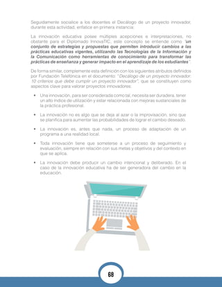 Seguidamente socialice a los docentes el Decálogo de un proyecto innovador,
durante esta actividad, enfatice en primera instancia:
La innovación educativa posee múltiples acepciones e interpretaciones, no
obstante para el Diplomado InnovaTIC, este concepto se entiende como “un
conjunto de estrategias y propuestas que permiten introducir cambios a las
prácticas educativas vigentes, utilizando las Tecnologías de la Información y
la Comunicación como herramientas de conocimiento para transformar las
prácticas de enseñanza y generar impacto en el aprendizaje de los estudiantes”.
De forma similar, complemente esta definición con los siguientes atributos definidos
por Fundación Telefónica en el documento: “Decálogo de un proyecto innovador:
10 criterios que debe cumplir un proyecto innovador”, que se constituyen como
aspectos clave para valorar proyectos innovadores:
•	 Una innovación, para ser considerada como tal, necesita ser duradera, tener
un alto índice de utilización y estar relacionada con mejoras sustanciales de
la práctica profesional.
•	 La innovación no es algo que se deja al azar o la improvisación, sino que
se planifica para aumentar las probabilidades de lograr el cambio deseado.
•	 La innovación es, antes que nada, un proceso de adaptación de un
programa a una realidad local.
•	 Toda innovación tiene que someterse a un proceso de seguimiento y
evaluación, siempre en relación con sus metas y objetivos y del contexto en
que se aplica.
•	 La innovación debe producir un cambio intencional y deliberado. En el
caso de la innovación educativa ha de ser generadora del cambio en la
educación.
68
 