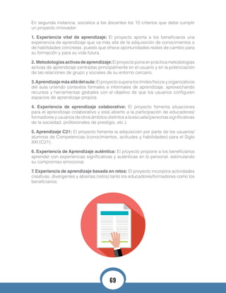 En segunda instancia, socialice a los docentes los 10 criterios que debe cumplir
un proyecto innovador:
1. Experiencia vital de aprendizaje: El proyecto aporta a los beneficiaros una
experiencia de aprendizaje que va más allá de la adquisición de conocimientos o
de habilidades concretas, puesto que ofrece oportunidades reales de cambio para
su formación y para su vida futura.
2. Metodologíasactivasdeaprendizaje:Elproyectoponeenprácticametodologías
activas de aprendizaje centradas principalmente en el usuario y en la potenciación
de las relaciones de grupo y sociales de su entorno cercano.
3.Aprendizajemásalládelaula:Elproyectosuperaloslímitesfísicosyorganizativos
del aula uniendo contextos formales e informales de aprendizaje, aprovechando
recursos y herramientas globales con el objetivo de que los usuarios configuren
espacios de aprendizaje propios.
4. Experiencia de aprendizaje colaborativo: El proyecto fomenta situaciones
para el aprendizaje colaborativo y está abierto a la participación de educadores/
formadores y usuarios de otros ámbitos distintos a la escuela (personas significativas
de la sociedad, profesionales de prestigio, etc.).
5. Aprendizaje C21: El proyecto fomenta la adquisición por parte de los usuarios/
alumnos de Competencias (conocimientos, actitudes y habilidades) para el Siglo
XXI (C21).
6. Experiencia de Aprendizaje auténtica: El proyecto propone a los beneficiarios
aprender con experiencias significativas y auténticas en lo personal, estimulando
su compromiso emocional.
7. Experiencia de aprendizaje basada en retos: El proyecto incorpora actividades
creativas, divergentes y abiertas (retos) tanto los educadores/formadores como los
beneficiarios.
69
 