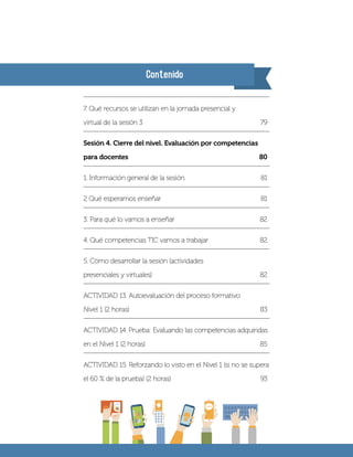 Contenido
7. Qué recursos se utilizan en la jornada presencial y
virtual de la sesión 3	 79
Sesión 4. Cierre del nivel. Evaluación por competencias
para docentes	 80
1. Información general de la sesión 	 81
2 Qué esperamos enseñar	 81
3. Para qué lo vamos a enseñar	 82
4. Qué competencias TIC vamos a trabajar	 82
5. Cómo desarrollar la sesión (actividades
presenciales y virtuales)	 82
ACTIVIDAD 13. Autoevaluación del proceso formativo
Nivel 1 (2 horas)	 83
ACTIVIDAD 14. Prueba: Evaluando las competencias adquiridas
en el Nivel 1 (2 horas)	 85
ACTIVIDAD 15. Reforzando lo visto en el Nivel 1 (si no se supera
el 60 % de la prueba) (2 horas)	 93
 