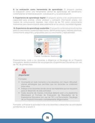 8. La evaluación como herramienta de aprendizaje: El proyecto plantea
la evaluación como una herramienta central de aprendizaje del beneficiario,
contemplando la heteroevaluación, coevaluación y, la autoevaluación.
9. Experiencia de aprendizaje digital: El proyecto aporta a los usuarios/alumnos
capacidad para analizar, utilizar, producir y compartir información propia, con
medios de comunicación digitales. Uso crítico de las TIC como conocimiento
transversal para desenvolverse adecuadamente en la cultura y sociedad digitales.
10. Experiencia de aprendizaje sostenible: El proyecto contempla procedimientos
para su crecimiento y sostenibilidad futuros, identificando logros, mejores prácticas,
conocimiento adquirido y propuestas para su crecimiento y replicabilidad.
Fuente: Fundación Telefónica
Posteriormente, invite a los docentes a diligenciar el Decálogo de un Proyecto
Innovadora, desde el análisis de sus proyectos o Experiencias Educativas con uso
de TIC de primera fase.
¡Importante!
Formador,
•	 Acompañe en todo momento a los docentes con mayor dificultad,
planee estrategias que permitan que los docentes se colaboren
entre ellos.
•	 Indique a los docentes donde ubicar los materiales que se requieren
para el desarrollo de esta actividad.
•	 Cada docente de manera individual deberá subir a la plataforma
Blackboard el Formato de Evaluación de Resultados de la
Experiencia Educativa con uso de TIC y el Documento: Decálogo
de un Proyecto Innovador completamente diligenciados.
Formador, al finalizar la actividad invite a los docentes a desarrollar las actividades
pendientes de la sesión 3.
70
 