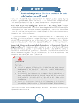 A ACTIVIDAD 10
Potenciando Experiencias Educativas con uso de TIC como
prácticas innovadoras (2 horas).
Formador, esta actividad se desarrollará en dos momentos, tiene como objetivo
ajustar la Experiencia Educativa con uso de TIC de primera Fase, para potenciarla
como práctica innovadora que reconoce nuevas tendencias y enfoques.
Momento 1. Retomando los 10 puntos del Decálogo de un Proyecto Innovador.
Invite a los docentes a retomar los criterios definidos por fundación telefónica, que se
constituyen como aspectos clave para valorar proyectos innovadores. Explíqueles
que el propósito de este ejercicio es que identifiquen los ítems o atributos en donde
obtuvieron una menor puntuación.
Con base en este ejercicio, solicíteles que retomen los aspectos conceptuales de la
actividad 6: Identificando tendencias y enfoques para la innovación educativa con
uso de TIC, para seleccionar una tendencia o enfoque que les permita re-diseñar
su experiencia, así como mejorar los tópicos identificados con menor puntuación.
Momento 2.Diligenciamiento de la Guía:Potenciando mi Experiencia Educativa
de primera fase. Allí el docente deberá justificar el uso de la Tendencia o Enfoque
con base en el cual ajustará su experiencia de primera fase, de forma similar el
rediseño de las actividades apuntando a cumplir las características del enfoque o
tendencia elegida, haciendo uso de herramientas y recursos TIC diferentes a los
usados en la primera Fase de la Experiencia.
¡Importante!
Formador,
•	 Una vez el docente ha identificado los atributos que debe mejorar,
deberá evaluar los objetivos y propósitos que busca fortalecer a
largo plazo.
•	 Recuérdele a los docentes que el rediseño de las actividades se
debe pensar desde el uso de efectivo de las TIC en situaciones
de enseñanza y aprendizaje que impacten aprendizajes de los
estudiantes.
•	 Desde su experiencia motive a los docentes a involucrarse
activamente para utilizar las TIC en sus actividades de enseñanza.
Formador, al finalizar la actividad invite a los docentes a desarrollar las actividades
pendientes de la sesión 3.
71
 