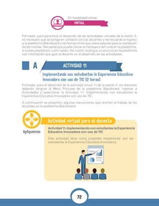 En modalidad virtual:
VIRTUAL
Formador, para garantizar el desarrollo de las actividades virtuales de la sesión 3,
es necesario que se ponga en contacto con los docentes y les recuerde el ingreso
a la plataforma Blackboard y las fechas límite que usted estipule para la realización
de las mismas. Recuerde que puede utilizar el mensajero del curso en la plataforma,
el correo electrónico u otro medio. Así mismo, publique un anuncio en la plataforma
con información que guíe al docente en el desarrollo de las actividades.
A ACTIVIDAD 11
Implementando con estudiantes la Experiencia Educativa
Innovadora con uso de TIC (2 horas).
Formador, para el desarrollo de la actividad virtual 11 de la sesión 3, los docentes
deberán dirigirse al Menú Principal de la plataforma Blackboard, ingresar a
Actividades y seleccionar la Actividad 11. Implementando con estudiantes la
Experiencia Educativa Innovadora con uso de TIC.
A continuación se presentan algunas instrucciones que orientan el trabajo de los
docentes en la plataforma Blackboard.
Actividad virtual para el docente
Actividad 11.Implementando con estudiantes la Experiencia
Educativa Innovadora con uso de TIC
Esta actividad tiene como propósito implementar con los
estudiantes la Experiencia Educativa Innovadora.
72
 