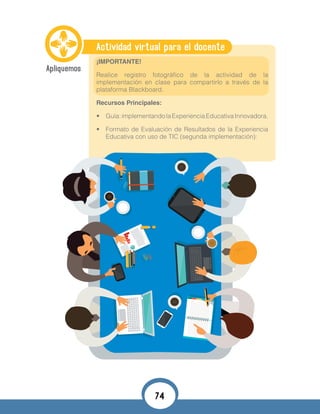 Actividad virtual para el docente
¡IMPORTANTE!
Realice registro fotográfico de la actividad de la
implementación en clase para compartirlo a través de la
plataforma Blackboard.
Recursos Principales:
•	 Guía:implementandolaExperienciaEducativaInnovadora.
•	 Formato de Evaluación de Resultados de la Experiencia
Educativa con uso de TIC (segunda implementación):
74
 