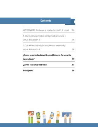 Contenido
ACTIVIDAD 16. Repitiendo la prueba del Nivel 1 (2 horas)	 94
6. Qué evidencias resultan de la jornada presencial y
virtual de la sesión 4	 95
7. Qué recursos se utilizan en la jornada presencial y
virtual de la sesión 4	 96
¿Cómo se articula el nivel 1 con el Entorno Personal de
Aprendizaje?	97
¿Cómo se evalúa el Nivel 1?	 97
Bibliografía		 98
 