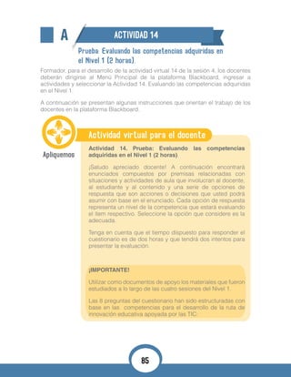 A ACTIVIDAD 14
Prueba: Evaluando las competencias adquiridas en
el Nivel 1 (2 horas).
Formador, para el desarrollo de la actividad virtual 14 de la sesión 4, los docentes
deberán dirigirse al Menú Principal de la plataforma Blackboard, ingresar a
actividades y seleccionar la Actividad 14. Evaluando las competencias adquiridas
en el Nivel 1.
A continuación se presentan algunas instrucciones que orientan el trabajo de los
docentes en la plataforma Blackboard.
Actividad virtual para el docente
Actividad 14. Prueba: Evaluando las competencias
adquiridas en el Nivel 1 (2 horas)
¡Saludo apreciado docente! A continuación encontrará
enunciados compuestos por premisas relacionadas con
situaciones y actividades de aula que involucran al docente,
al estudiante y al contenido y una serie de opciones de
respuesta que son acciones o decisiones que usted podrá
asumir con base en el enunciado. Cada opción de respuesta
representa un nivel de la competencia que estará evaluando
el ítem respectivo. Seleccione la opción que considere es la
adecuada.
Tenga en cuenta que el tiempo dispuesto para responder el
cuestionario es de dos horas y que tendrá dos intentos para
presentar la evaluación.
¡IMPORTANTE!
Utilizar como documentos de apoyo los materiales que fueron
estudiados a lo largo de las cuatro sesiones del Nivel 1.
Las 8 preguntas del cuestionario han sido estructuradas con
base en las competencias para el desarrollo de la ruta de
innovación educativa apoyada por las TIC:
85
 