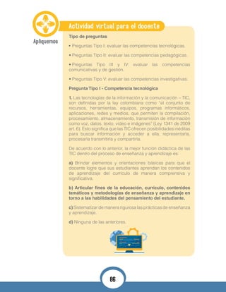 Actividad virtual para el docente
Tipo de preguntas
•	Preguntas Tipo I: evaluar las competencias tecnológicas.
•	Preguntas Tipo II: evaluar las competencias pedagógicas.
•	Preguntas Tipo III y IV: evaluar las competencias
comunicativas y de gestión.
•	Preguntas Tipo V: evaluar las competencias investigativas.
Pregunta Tipo I - Competencia tecnológica
1. Las tecnologías de la información y la comunicación – TIC,
son definidas por la ley colombiana como “el conjunto de
recursos, herramientas, equipos, programas informáticos,
aplicaciones, redes y medios, que permiten la compilación,
procesamiento, almacenamiento, transmisión de información
como voz, datos, texto, video e imágenes” (Ley 1341 de 2009
art. 6). Esto significa que las TIC ofrecen posibilidades inéditas
para buscar información y acceder a ella, representarla,
procesarla transmitirla y compartirla.
De acuerdo con lo anterior, la mejor función didáctica de las
TIC dentro del proceso de enseñanza y aprendizaje es:
a) Brindar elementos y orientaciones básicas para que el
docente logre que sus estudiantes aprendan los contenidos
de aprendizaje del currículo de manera comprensiva y
significativa.
b) Articular fines de la educación, currículo, contenidos
temáticos y metodologías de enseñanza y aprendizaje en
torno a las habilidades del pensamiento del estudiante.
c) Sistematizar de manera rigurosa las prácticas de enseñanza
y aprendizaje.
d) Ninguna de las anteriores.
86
 