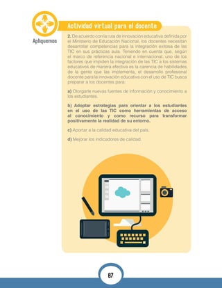 Actividad virtual para el docente
2. De acuerdo con la ruta de innovación educativa definida por
el Ministerio de Educación Nacional, los docentes necesitan
desarrollar competencias para la integración exitosa de las
TIC en sus prácticas aula. Teniendo en cuenta que, según
el marco de referencia nacional e internacional, uno de los
factores que impiden la integración de las TIC a los sistemas
educativos de manera efectiva es la carencia de habilidades
de la gente que las implementa, el desarrollo profesional
docente para la innovación educativa con el uso de TIC busca
preparar a los docentes para:
a) Otorgarle nuevas fuentes de información y conocimiento a
los estudiantes.
b) Adoptar estrategias para orientar a los estudiantes
en el uso de las TIC como herramientas de acceso
al conocimiento y como recurso para transformar
positivamente la realidad de su entorno.
c) Aportar a la calidad educativa del país.
d) Mejorar los indicadores de calidad.
87
 