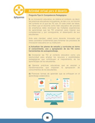 Actividad virtual para el docente
Pregunta Tipo II- Competencia Pedagógica:
3. La innovación educativa, es relativa al contexto, es decir,
las prácticas educativas innovadoras, se dan o no, en función
del contexto en el que las TIC son. En este orden de ideas,
se infiere que el docente como líder educativo del proceso
de enseñanza debe reconocer las múltiples experiencias
de aprendizaje que las TIC propician para mejorar sus
competencias y, por consiguiente, el desempeño de sus
estudiantes.
Ante esta claridad, usted como docente innovador qué
tarea considera fundamental para fomentar los procesos de
innovación educativa en su institución:
a) Actualizar los planes de estudio y currículos en torno
al conocimiento, uso y apropiación de las TIC como
herramientas de autoaprendizaje.
b) Incorporar las TIC al contexto educativo como una
oportunidad para ampliar los recursos y posibilidades
pedagógicas que contribuyan al mejoramiento de los
aprendizajes de los estudiantes.
c) Generar prácticas educativas que se asocien a
transformaciones que impacten la apropiación de
conocimientos de los estudiantes.
d) Promover formas de aprender que se enfoquen en el
aprendizaje colaborativo.
88
 