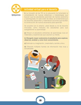 Actividad virtual para el docente
4. La inclusión de las TIC en la educación ha fomentado la
consolidación de nuevas didácticas y metodologías que
buscan que los estudiantes aprendan de manera autónoma
y autorregulada. En este orden de ideas, es fundamental que
los docentes desarrollen y materialicen acciones que faciliten
la construcción de nuevos escenarios para aprender.
De acuerdo con lo anterior, usted desde su rol de docente
innovador, cómo motivaría los estudiantes para que
autogestionen su aprendizaje:
a) Ofrecer al estudiante ambientes de aprendizaje ricos en
materiales y experiencias que cautiven su interés.
b) Otorgarle mayor autonomía al estudiante para explorar,
observar, analizar y cons¬truir conocimiento.
c) Estimular su imaginación, creatividad y sentido crítico.
d) Ofrecerle múltiples fuentes de información más ricas y
actualizadas.
89
 