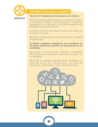 Actividad virtual para el docente
Tipo III y IV: Competencias Comunicativa y de Gestión
6.Algunos autores señalan que para ser un docente innovador,
es fundamental plantear nuevas propuestas y situaciones
pedagógicas que respondan a las especificidades de los
diferentes contextos de actividad.
Tomando como punto de partida lo anterior, qué implica ser
un docente innovador:
a) Estar en la capacidad de ampliar los tiempos y espacios
de aprendizaje.
b) Diseñar estrategias pedagógicas que consideren las
TIC desde modelos en contexto, con participación de los
estudiantes.
c) Potenciar los conocimientos, actitudes y habilidades
relacionadas con la competencia “aprender a aprender”, en
los estudiantes.
d) Evaluar los resultados obtenidos de las estrategias que
hacen uso de las TIC y que promueven una cultura de
seguimiento, realimentación y mejoramiento permanente.
91
 