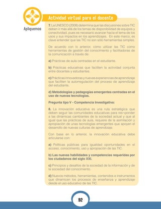Actividad virtual para el docente
7.	La UNESCO (2008) determina que las discusiones sobre TIC
deben ir más allá de los temas de disponibilidad de equipos y
conectividad, pues es necesario avanzar hacia el tema de los
usos y sus impactos en los aprendizajes. En este marco, es
clave entender que las TIC no son sólo herramientas simples.
De acuerdo con lo anterior, cómo utilizar las TIC como
herramientas de gestión del conocimiento y facilitadoras de
la comunicación a través de:
a) Prácticas de aula centradas en el estudiante.
b) Prácticas educativas que faciliten la actividad conjunta
entre docentes y estudiantes.
c)Prácticasinnovadorasynuevasexperienciasdeaprendizaje
que faciliten la autorregulación del proceso de aprendizaje
del estudiante.
d) Metodologías y pedagogías emergentes centradas en el
uso de nuevas tecnologías.
Pregunta tipo V - Competencia Investigativa:
8. La innovación educativa es una ruta estratégica que
deben seguir las comunidades educativas para res¬ponder
a las dinámicas cambiantes de la sociedad actual y que al
igual que las prácticas de aula, requiere de la asimilación y
apropiación de unas tecnologías emergentes que apoyen el
desarrollo de nuevas culturas de aprendizaje.
Con base en lo anterior, la innovación educativa debe
articularse con:
a) Políticas públicas para igualdad oportunidades en el
acceso, conocimiento, uso y apropiación de las TIC.
b) Las nuevas habilidades y competencias requeridas por
los ciudadanos del siglo XXI.
c) Principios y desafíos de la sociedad de la información y de
la sociedad del conocimiento.
d) Nuevos métodos, herramientas, contenidos e instrumentos
que dinamicen los procesos de enseñanza y aprendizaje
desde el uso educativo de las TIC.
92
 