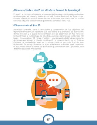 ¿Cómo se articula el nivel 1 con el Entorno Personal de Aprendizaje?
El nivel 1 le permitirá al docente apropiarse de los conocimientos necesarios que
requieren para el diseño y construcción del Entorno Personal de Aprendizaje.
En este nivel el docente al desarrollar las actividades que componen las cuatro
sesiones adquirirá conocimientos que deberá concretar en su PLE.
¿Cómo se evalúa el Nivel 1?
Apreciado formador, para la evaluación y consecución de los objetivos del
diplomado InnovaTIC es necesario que esté atento a la propuesta de actividades
de los 3 niveles y la etapa de socialización que se desarrollan en 120 horas de
formación bajo la metodología de Blended Learning o aprendizaje combinado (60
horas presenciales y 60 horas virtuales), y que giran alrededor de un conjunto
de tareas que apoyan el diseño, construcción e implementación de un Entorno
Personal de Aprendizaje, que se constituye como el producto final de este
diplomado. Para mayor información acerca de la evaluación del Nivel 1 consulte
el documento anexo Criterios de Evaluación y certificación del Diplomado para
docentes docentes Innovadores.
97
 