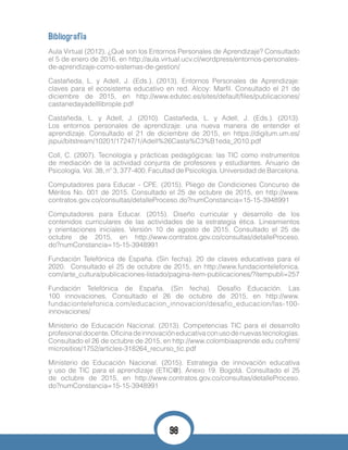 Bibliografía
Aula Virtual (2012). ¿Qué son los Entornos Personales de Aprendizaje? Consultado
el 5 de enero de 2016, en http://aula.virtual.ucv.cl/wordpress/entornos-personales-
de-aprendizaje-como-sistemas-de-gestion/
Castañeda, L. y Adell, J. (Eds.). (2013). Entornos Personales de Aprendizaje:
claves para el ecosistema educativo en red. Alcoy: Marfil. Consultado el 21 de
diciembre de 2015, en http://www.edutec.es/sites/default/files/publicaciones/
castanedayadelllibrople.pdf
Castañeda, L. y Adell, J. (2010). Castañeda, L. y Adell, J. (Eds.). (2013).
Los entornos personales de aprendizaje: una nueva manera de entender el
aprendizaje. Consultado el 21 de diciembre de 2015, en https://digitum.um.es/
jspui/bitstream/10201/17247/1/Adell%26Casta%C3%B1eda_2010.pdf
Coll, C. (2007). Tecnología y prácticas pedagógicas: las TIC como instrumentos
de mediación de la actividad conjunta de profesores y estudiantes. Anuario de
Psicología. Vol. 38, nº 3, 377-400. Facultad de Psicología. Universidad de Barcelona.
Computadores para Educar - CPE. (2015). Pliego de Condiciones Concurso de
Méritos No. 001 de 2015. Consultado el 25 de octubre de 2015, en http://www.
contratos.gov.co/consultas/detalleProceso.do?numConstancia=15-15-3948991
Computadores para Educar. (2015). Diseño curricular y desarrollo de los
contenidos curriculares de las actividades de la estrategia ética. Lineamientos
y orientaciones iniciales. Versión 10 de agosto de 2015. Consultado el 25 de
octubre de 2015, en http://www.contratos.gov.co/consultas/detalleProceso.
do?numConstancia=15-15-3948991
Fundación Telefónica de España. (Sin fecha). 20 de claves educativas para el
2020. Consultado el 25 de octubre de 2015, en http://www.fundaciontelefonica.
com/arte_cultura/publicaciones-listado/pagina-item-publicaciones/?itempubli=257
Fundación Telefónica de España. (Sin fecha). Desafío Educación. Las
100 innovaciones. Consultado el 26 de octubre de 2015, en http://www.
fundaciontelefonica.com/educacion_innovacion/desafio_educacion/las-100-
innovaciones/
Ministerio de Educación Nacional. (2013). Competencias TIC para el desarrollo
profesionaldocente.Oficinadeinnovacióneducativaconusodenuevastecnologías.
Consultado el 26 de octubre de 2015, en http://www.colombiaaprende.edu.co/html/
micrositios/1752/articles-318264_recurso_tic.pdf
Ministerio de Educación Nacional. (2015). Estrategia de innovación educativa
y uso de TIC para el aprendizaje (ETIC@). Anexo 19. Bogotá. Consultado el 25
de octubre de 2015, en http://www.contratos.gov.co/consultas/detalleProceso.
do?numConstancia=15-15-3948991
98
 