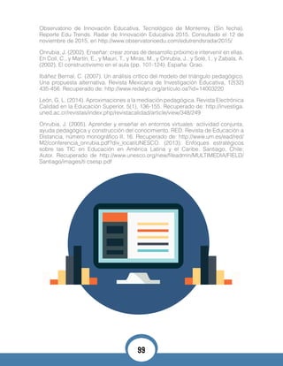 Observatorio de Innovación Educativa. Tecnológico de Monterrey. (Sin fecha).
Reporte Edu Trends. Radar de Innovación Educativa 2015. Consultado el 12 de
noviembre de 2015, en http://www.observatorioedu.com/edutrendsradar2015/
Onrubia, J. (2002). Enseñar: crear zonas de desarrollo próximo e intervenir en ellas.
En Coll, C., y Martín, E., y Mauri, T., y Miras, M., y Onrubia, J., y Solé, I., y Zabala, A.
(2002). El constructivismo en el aula (pp. 101-124). España: Grao.
Ibáñez Bernal, C. (2007). Un análisis crítico del modelo del triángulo pedagógico.
Una propuesta alternativa. Revista Mexicana de Investigación Educativa, 12(32)
435-456. Recuperado de: http://www.redalyc.org/articulo.oa?id=14003220
León, G. L. (2014). Aproximaciones a la mediación pedagógica. Revista Electrónica
Calidad en la Educación Superior, 5(1), 136-155. Recuperado de: http://investiga.
uned.ac.cr/revistas/index.php/revistacalidad/article/view/348/249
Onrubia, J. (2005). Aprender y enseñar en entornos virtuales: actividad conjunta,
ayuda pedagógica y construcción del conocimiento. RED. Revista de Educación a
Distancia, número monográfico II, 16. Recuperado de: http://www.um.es/ead/red/
M2/conferencia_onrubia.pdf?div_locatiUNESCO. (2013). Enfoques estratégicos
sobre las TIC en Educación en América Latina y el Caribe. Santiago, Chile:
Autor. Recuperado de http://www.unesco.org/new/fileadmin/MULTIMEDIA/FIELD/
Santiago/images/ti csesp.pdf
99
 