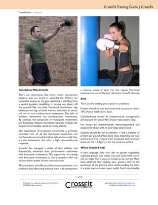 CrossFit Training Guide | CrossFit
Foundations ...continued




Functional Movements                                              a colossal waste of time. For this reason functional
                                                                  movement is one of the four dominant CrossFit themes.
There are movements that mimic motor recruitment
patterns that are found in everyday life. Others are              Diet
somewhat unique to the gym. Squatting is standing from
a seated position; deadlifting is picking any object off          The CrossFit dietary prescription is as follows:
the ground.They are both functional movements. Leg
                                                                  Protein should be lean and varied and account for about
extension and leg curl both have no equivalent in nature
                                                                  30% of your total caloric load.
and are in turn nonfunctional movements. The bulk of
isolation movements are non-functional movements.                 Carbohydrates should be predominantly low-glycemic
By contrast the compound or multi-joint movements                 and account for about 40% of your total caloric load.
are functional. Natural movement typically involves the
movement of multiple joints for every activity.                   Fat should be predominantly monounsaturated and
                                                                  account for about 30% of your total caloric load.
The importance of functional movements is primarily
two-fold. First of all the functional movements are               Calories should be set at between .7 and 1.0 grams of
mechanically sound and therefore safe, and secondly they          protein per pound of lean body mass depending on your
are the movements that elicit a high neuroendocrine               activity level. The .7 figure is for moderate daily workout
response.                                                         loads and the 1.0 figure is for the hardcore athlete.

CrossFit has managed a stable of elite athletes and               What should I eat?
dramatically enhanced their performance exclusively
                                                                  In plain language, base your diet on garden vegetables,
with functional movements. The superiority of training
                                                                  especially greens, lean meats, nuts and seeds, little starch,
with functional movements is clearly apparent with any
                                                                  and no sugar. That’s about as simple as we can get. Many
athlete within weeks of their incorporation.
                                                                  have observed that keeping your grocery cart to the
The soundness and efficacy of functional movement is so           perimeter of the grocery store while avoiding the aisles
profound that exercising without them is by comparison            is a great way to protect your health. Food is perishable.


                                                             11 of 94

    ® CrossFit is a registered trademark of CrossFit, Inc.                                Subscription info at http://store.crossfit.com
    © 2006 All rights reserved.                                                                  Feedback to feedback@crossfit.com
 