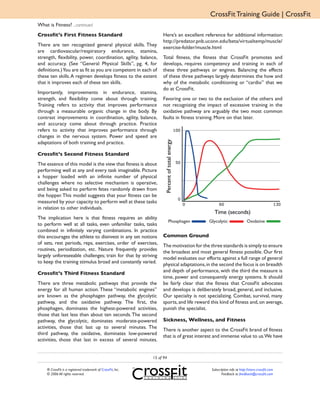 CrossFit Training Guide | CrossFit
What is Fitness? ...continued
Crossfit’s First Fitness Standard                                 Here’s an excellent reference for additional information:
                                                                  http://predator.pnb.uconn.edu/beta/virtualtemp/muscle/
There are ten recognized general physical skills. They
                                                                  exercise-folder/muscle.html
are cardiovascular/respiratory endurance, stamina,
strength, flexibility, power, coordination, agility, balance,     Total fitness, the fitness that CrossFit promotes and
and accuracy. (See “General Physical Skills”, pg. 4, for          develops, requires competency and training in each of
definitions.) You are as fit as you are competent in each of      these three pathways or engines. Balancing the effects
these ten skills. A regimen develops fitness to the extent        of these three pathways largely determines the how and
that it improves each of these ten skills.                        why of the metabolic conditioning or “cardio” that we
                                                                  do at CrossFit.
Importantly, improvements in endurance, stamina,
strength, and flexibility come about through training.            Favoring one or two to the exclusion of the others and
Training refers to activity that improves performance             not recognizing the impact of excessive training in the
through a measurable organic change in the body. By               oxidative pathway are arguably the two most common
contrast improvements in coordination, agility, balance,          faults in fitness training. More on that later.
and accuracy come about through practice. Practice
refers to activity that improves performance through
changes in the nervous system. Power and speed are




                                                                    Percent of total energy
adaptations of both training and practice.

Crossfit’s Second Fitness Standard
The essence of this model is the view that fitness is about
performing well at any and every task imaginable. Picture
a hopper loaded with an infinite number of physical
challenges where no selective mechanism is operative,
and being asked to perform fetes randomly drawn from
the hopper. This model suggests that your fitness can be
measured by your capacity to perform well at these tasks
in relation to other individuals.
                                                                                                 Time (seconds)
The implication here is that fitness requires an ability
                                                                             Phosphagen       Glycolytic                 Oxidative
to perform well at all tasks, even unfamiliar tasks, tasks
combined in infinitely varying combinations. In practice
this encourages the athlete to disinvest in any set notions       Common Ground
of sets, rest periods, reps, exercises, order of exercises,
                                                                  The motivation for the three standards is simply to ensure
routines, periodization, etc. Nature frequently provides
                                                                  the broadest and most general fitness possible. Our first
largely unforeseeable challenges; train for that by striving
                                                                  model evaluates our efforts against a full range of general
to keep the training stimulus broad and constantly varied.
                                                                  physical adaptations, in the second the focus is on breadth
Crossfit’s Third Fitness Standard                                 and depth of performance, with the third the measure is
                                                                  time, power and consequently energy systems. It should
There are three metabolic pathways that provide the               be fairly clear that the fitness that CrossFit advocates
energy for all human action. These “metabolic engines”            and develops is deliberately broad, general, and inclusive.
are known as the phosphagen pathway, the glycolytic               Our specialty is not specializing. Combat, survival, many
pathway, and the oxidative pathway. The first, the                sports, and life reward this kind of fitness and, on average,
phosphagen, dominates the highest-powered activities,             punish the specialist.
those that last less than about ten seconds. The second
pathway, the glycolytic, dominates moderate-powered               Sickness, Wellness, and Fitness
activities, those that last up to several minutes. The
                                                                  There is another aspect to the CrossFit brand of fitness
third pathway, the oxidative, dominates low-powered
                                                                  that is of great interest and immense value to us.We have
activities, those that last in excess of several minutes.


                                                             15 of 94

    ® CrossFit is a registered trademark of CrossFit, Inc.                                     Subscription info at http://store.crossfit.com
    © 2006 All rights reserved.                                                                       Feedback to feedback@crossfit.com
 