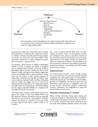 CrossFit Training Guide | CrossFit
What is Fitness? ...continued



                                                                 “Wellness”

                                                             Based on measurements of:
                                                                 - Blood Pressure
                                                                 - Body Fat
                                                                 - Bone Density
                                                                 - Triglycerides
                                                                 - Good and Bad Cholesterol
                                                                 - Flexibility
  “Sickness”                                                     - Muscle Mass                                            “Fitness”
                                                                 - etc.

                    Our assumption is that if everything we can measure about health will conform to
                    this continuum then it seems that sickness, wellness, and fitness are different mea-
                    sures of a single quality: health.



observed that nearly every measurable value of health                      (As a note of interest, Mel Siff PhD, whom we often
can be placed on a continuum that ranges from sickness                     respect and admire, holds his atherosclerotic disease
to wellness to fitness. See table below. Though tougher                    and subsequent heart attack as anecdotal evidence of
to measure, we would even add mental health to this                        the contention that fitness and health are not necessarily
observation. Depression is clearly mitigated by proper                     linked because of his regular training and “good diet”.
diet and exercise, i.e., genuine fitness.                                  When we researched his dietary recommendations we
                                                                           discovered that he advocates a diet ideally structured for
For example, a blood pressure of 160/95 is pathological,                   causing heart disease – low fat/high carb. Siff has fallen
120/70 is normal or healthy, and 105/55 is consistent                      victim to junk science!)
with an athlete’s blood pressure; a body fat of 40% is
pathological, 20% is normal or healthy, and 10% is fit. We                 Implementation
observe a similar ordering for bone density, triglycerides,
muscle mass, flexibility, HDL or “good cholesterol”, resting               Our fitness, being “CrossFit”, comes through molding
heart rate, and dozens of other common measures of                         men and women that are equal parts gymnast, Olympic
health. Many authorities (e.g. Mel Siff, the NSCA) make                    weightlifter, and multi-modal sprinter or “sprintathlete.”
a clear distinction between health and fitness. Frequently                 Develop the capacity of a novice 800-meter track athlete,
they cite studies that suggest that the fit may not be                     gymnast, and weightlifter and you’ll be fitter than any
health protected. A close look at the supporting evidence                  world-class runner, gymnast, or weightlifter. Let’s look
invariably reveals the studied group is endurance athletes                 at how CrossFit incorporates metabolic conditioning
and, we suspect, endurance athletes on a dangerous fad                     (“cardio”), gymnastics, and weightlifting to forge the
diet (high carb, low fat, low protein).                                    world’s fittest men and women.

Done right, fitness provides a great margin of protection                  Metabolic Conditioning, or “Cardio”
against the ravages of time and disease. Where you
find otherwise examine the fitness protocol, especially                    Biking, running, swimming, rowing, speed skating, and
diet. Fitness is and should be “super-wellness.” Sickness,                 cross-country skiing are collectively known as “metabolic
wellness, and fitness are measures of the same entity.                     conditioning.” In the common vernacular they are referred
A fitness regimen that doesn’t support health is not                       to as “cardio.” CrossFit’s third fitness standard, the one
CrossFit.                                                                  that deals with metabolic pathways, contains the seeds


                                                                      16 of 94

    ® CrossFit is a registered trademark of CrossFit, Inc.                                        Subscription info at http://store.crossfit.com
    © 2006 All rights reserved.                                                                          Feedback to feedback@crossfit.com
 