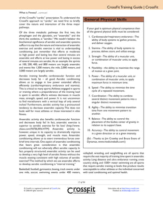 CrossFit Training Guide | CrossFit
What is Fitness? ...continued
of the CrossFit “cardio” prescription. To understand the
CrossFit approach to “cardio” we need first to briefly              General Physical Skills
cover the nature and interaction of the three major
pathways.                                                               If your goal is optimum physical competence then
Of the three metabolic pathways the first two, the                      all the general physical skills must be considered:
phosphagen and the glycolytic, are “anaerobic” and the                   1. Cardiovascular/respiratory endurance - The
third, the oxidative, is “aerobic.” We needn’t belabor the                  ability of body systems to gather, process,
biochemical significance of aerobic and anaerobic systems;                  and deliver oxygen.
suffice it to say that the nature and interaction of anaerobic
exercise and aerobic exercise is vital to understanding                  2. Stamina - The ability of body systems to
conditioning. Just remember that efforts at moderate                        process, deliver, store, and utilize energy.
to high power and lasting less than several minutes are
                                                                         3. Strength - The ability of a muscular unit,
anaerobic and efforts at low power and lasting in excess
                                                                            or combination of muscular units, to apply
of several minutes are aerobic. As an example the sprints
                                                                            force.
at 100, 200, 400, and 800 meters are largely anaerobic
and events like 1,500 meters, the mile, 2,000 meters, and                4. Flexibility - the ability to maximize the range
3,000 meters are largely aerobic.                                           of motion at a given joint.
Aerobic training benefits cardiovascular function and                    5. Power - The ability of a muscular unit, or
decreases body fat – all good. Aerobic conditioning                         combination of muscular units, to apply
allows us to engage in low power extended efforts                           maximum force in minimum time.
efficiently (cardio/respiratory endurance and stamina).
This is critical to many sports. Athletes engaged in sports              6. Speed - The ability to minimize the time
or training where a preponderance of the training load                      cycle of a repeated movement.
is spent in aerobic efforts witness decreases in muscle                  7. Coordination - The ability to combine
mass, strength, speed, and power. It is not uncommon                        several distinct movement patterns into a
to find marathoners with a vertical leap of only several                    singular distinct movement.
inches! Furthermore, aerobic activity has a pronounced
tendency to decrease anaerobic capacity. This does not                   8. Agility - The ability to minimize transition
bode well for most athletes or those interested in elite                    time from one movement pattern to
fitness.                                                                    another.

Anaerobic activity also benefits cardiovascular function                 9. Balance - The ability to control the
and decreases body fat! In fact, anaerobic exercise is                      placement of the bodies center of gravity in
superior to aerobic exercise for fat loss! (http://www.                     relation to its support base.
cbass.com/FATBURN.HTM) Anaerobic activity is,                           10. Accuracy - The ability to control movement
however, unique in its capacity to dramatically improve                     in a given direction or at a given intensity.
power, speed, strength, and muscle mass. Anaerobic
conditioning allows us to exert tremendous forces over                  (Ed. - Thanks to Jim Crawley and Bruce Evans of
brief time intervals. One aspect of anaerobic conditioning              Dynamax, www.medicineballs.com)
that bears great consideration is that anaerobic
conditioning will not adversely affect aerobic capacity. In
fact, properly structured, anaerobic activity can be used
to develop a very high level of aerobic fitness without the       volleyball, wrestling, and weightlifting are all sports that
muscle wasting consistent with high volumes of aerobic            require the vast majority of training time spent in anaerobic
exercise!! The method by which we use anaerobic efforts           activity. Long distance and ultra endurance running, cross
to develop aerobic conditioning is “interval training.”           country skiing, and 1500+ meter swimming are all sports
                                                                  that require aerobic training at levels that produce results
Basketball, football, gymnastics, boxing, track events under      unacceptable to other athletes or the individual concerned
one mile, soccer, swimming events under 400 meters,               with total conditioning and optimal health.


                                                             17 of 94

    ® CrossFit is a registered trademark of CrossFit, Inc.                                  Subscription info at http://store.crossfit.com
    © 2006 All rights reserved.                                                                    Feedback to feedback@crossfit.com
 