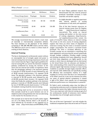 CrossFit Training Guide | CrossFit
What is Fitness? ...continued
                                                                                                Dr. Izumi Tabata published research that
                                              Sprint         Mid-Distance        Distance       demonstrated that this interval protocol
                                                                                                produced remarkable increases in both
     Primary Energy System                Phophagen           Glycolytic        Oxidative       anaerobic and aerobic capacity.

            Duration of work                                                                    It is highly desirable to regularly experiment
                                              10–30            30–120            120–300        with interval patterns of varying
                  (in seconds)
                                                                                                combinations of rest, work, and repetitions.
       Duration of recovery
                                              30–90            60–240            120–300         One of the best Internet resources on
                (in seconds)
                                                                                                 interval training comes from Dr. Stephen
                                                                                                 Seiler        (http://home.hia.no/~stephens/
       Load:Recovery Ratio                      1:3              1:2               1:1
                                                                                                 interval.htm). This article on interval
                                                                                                 training and another on the time course
                     Repetitions              25–30            10–20               3–5
                                                                                                 of training adaptations (http://home.hia.
                                                                                                 no/~stephens/timecors.htm) contain the
We strongly recommend that you attend a track meet                               seeds of CrossFit’s heavy reliance on interval training.
of nationally or internationally competitive athletes.                           The article on the time course of training adaptations
Pay close attention to the physiques of the athletes                             explains that there are three waves of adaptation to
competing at 100, 200, 400, 800 meters, and the milers.                          endurance training. The first wave is increased maximal
The difference you’re sure to notice is a direct result of                       oxygen consumption. The second is increased lactate
training at those distances.                                                     threshold. The third is increased efficiency. In the
                                                                                 CrossFit concept we are interested in maximizing first
Interval Training                                                                wave adaptations and procuring the second systemically
The key to developing the cardiovascular system without                          through multiple modalities, including weight training,
an unacceptable loss of strength, speed, and power is                            and avoiding completely third wave adaptations. Second
interval training. Interval training mixes bouts of work and                     and third wave adaptations are highly specific to the
rest in timed intervals. Figure 3 (pg. 5) gives guidelines for                   activity in which they are developed and are detrimental
interval training. We can control the dominant metabolic                         to the broad fitness that we advocate and develop. A
pathway conditioned by varying the duration of the                               clear understanding of this material has prompted us to
work and rest interval and number of repetitions. Note                           advocate regular high intensity training in as many training
that the phosphagen pathway is the dominant pathway                              modalities as possible through largely anaerobic efforts
in intervals of 10-30 seconds of work followed by rest                           and intervals while deliberately and specifically avoiding
of 30-90 seconds (load:recovery 1:3) repeated 25-30                              the efficiency that accompanies mastery of a single
times. The glycolytic pathway is the dominant pathway                            modality. It is at first ironic that this is our interpretation
in intervals of 30-120 seconds work followed by rest                             of Dr. Seiler’s work for it was not his intention, but when
of 60-240 seconds (load: recovery 1:2) repeated 10-20                            our quest of optimal physical competence is viewed
times. And finally, the oxidative pathway is the dominant                        in light of Dr. Seiler’s more specific aim of maximizing
pathway in intervals of 120-300 seconds work followed                            endurance performance our interpretation is powerful.
by rest of 120-300 seconds (load:recovery 1:1). The bulk                         Dr. Seiler’s work, incidentally, makes clear the fallacy of
of metabolic training should be interval training.                               assuming that endurance work is of greater benefit to the
Interval training need not be so structured or formal.                           cardiovascular system than higher intensity interval work.
One example would be to sprint between one set of                                This is very important: with interval training we get all of
telephone poles and jog between the next set alternating                         the cardiovascular benefit of endurance work without
in this manner for the duration of a run.                                        the attendant loss of strength, speed, and power.

One example of an interval that CrossFit makes regular                           Gymnastics
use of is the Tabata Interval, which is 20 seconds of
                                                                                 Our use of the term “gymnastics” not only includes the
work followed by 10 seconds of rest repeated six to
                                                                                 traditional competitive sport that we’ve seen on TV but all
eight times (http://www.cbass.com/INTERVAL.HTM).


                                                                            18 of 94

    ® CrossFit is a registered trademark of CrossFit, Inc.                                                Subscription info at http://store.crossfit.com
    © 2006 All rights reserved.                                                                                  Feedback to feedback@crossfit.com
 