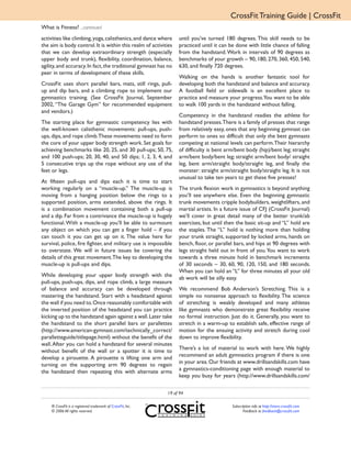CrossFit Training Guide | CrossFit
What is Fitness? ...continued
activities like climbing, yoga, calisthenics, and dance where     until you’ve turned 180 degrees. This skill needs to be
the aim is body control. It is within this realm of activities    practiced until it can be done with little chance of falling
that we can develop extraordinary strength (especially            from the handstand. Work in intervals of 90 degrees as
upper body and trunk), flexibility, coordination, balance,        benchmarks of your growth – 90, 180, 270, 360, 450, 540,
agility, and accuracy. In fact, the traditional gymnast has no    630, and finally 720 degrees.
peer in terms of development of these skills.
                                                                  Walking on the hands is another fantastic tool for
CrossFit uses short parallel bars, mats, still rings, pull-       developing both the handstand and balance and accuracy.
up and dip bars, and a climbing rope to implement our             A football field or sidewalk is an excellent place to
gymnastics training. (See CrossFit Journal, September             practice and measure your progress.You want to be able
2002, “The Garage Gym” for recommended equipment                  to walk 100 yards in the handstand without falling.
and vendors.)
                                                                  Competency in the handstand readies the athlete for
The starting place for gymnastic competency lies with             handstand presses. There is a family of presses that range
the well-known calisthenic movements: pull-ups, push-             from relatively easy, ones that any beginning gymnast can
ups, dips, and rope climb.These movements need to form            perform to ones so difficult that only the best gymnasts
the core of your upper body strength work. Set goals for          competing at national levels can perform. Their hierarchy
achieving benchmarks like 20, 25, and 30 pull-ups; 50, 75,        of difficulty is bent arm/bent body (hip)/bent leg; straight
and 100 push-ups; 20, 30, 40, and 50 dips; 1, 2, 3, 4, and        arm/bent body/bent leg; straight arm/bent body/ straight
5 consecutive trips up the rope without any use of the            leg, bent arm/straight body/straight leg, and finally the
feet or legs.                                                     monster: straight arm/straight body/straight leg. It is not
                                                                  unusual to take ten years to get these five presses!
At fifteen pull-ups and dips each it is time to start
working regularly on a “muscle-up.” The muscle-up is              The trunk flexion work in gymnastics is beyond anything
moving from a hanging position below the rings to a               you’ll see anywhere else. Even the beginning gymnastic
supported position, arms extended, above the rings. It            trunk movements cripple bodybuilders, weightlifters, and
is a combination movement containing both a pull-up               martial artists. In a future issue of CFJ (CrossFit Journal)
and a dip. Far from a contrivance the muscle-up is hugely         we’ll cover in great detail many of the better trunk/ab
functional. With a muscle-up you’ll be able to surmount           exercises, but until then the basic sit-up and “L” hold are
any object on which you can get a finger hold – if you            the staples. The “L” hold is nothing more than holding
can touch it you can get up on it. The value here for             your trunk straight, supported by locked arms, hands on
survival, police, fire fighter, and military use is impossible    bench, floor, or parallel bars, and hips at 90 degrees with
to overstate. We will in future issues be covering the            legs straight held out in front of you. You want to work
details of this great movement.The key to developing the          towards a three minute hold in benchmark increments
muscle-up is pull-ups and dips.                                   of 30 seconds – 30, 60, 90, 120, 150, and 180 seconds.
                                                                  When you can hold an “L” for three minutes all your old
While developing your upper body strength with the                ab work will be silly easy.
pull-ups, push-ups, dips, and rope climb, a large measure
of balance and accuracy can be developed through                  We recommend Bob Anderson’s Stretching. This is a
mastering the handstand. Start with a headstand against           simple no nonsense approach to flexibility. The science
the wall if you need to. Once reasonably comfortable with         of stretching is weakly developed and many athletes
the inverted position of the headstand you can practice           like gymnasts who demonstrate great flexibility receive
kicking up to the handstand again against a wall. Later take      no formal instruction. Just do it. Generally, you want to
the handstand to the short parallel bars or parallettes           stretch in a warm-up to establish safe, effective range of
(http://www.american-gymnast.com/technically_correct/             motion for the ensuing activity and stretch during cool
paralletteguide/titlepage.html) without the benefit of the        down to improve flexibility.
wall. After you can hold a handstand for several minutes
                                                                  There’s a lot of material to work with here. We highly
without benefit of the wall or a spotter it is time to
                                                                  recommend an adult gymnastics program if there is one
develop a pirouette. A pirouette is lifting one arm and
                                                                  in your area. Our friends at www.drillsandskills.com have
turning on the supporting arm 90 degrees to regain
                                                                  a gymnastics-conditioning page with enough material to
the handstand then repeating this with alternate arms
                                                                  keep you busy for years (http://www.drillsandskills.com/

                                                             19 of 94

    ® CrossFit is a registered trademark of CrossFit, Inc.                                Subscription info at http://store.crossfit.com
    © 2006 All rights reserved.                                                                  Feedback to feedback@crossfit.com
 