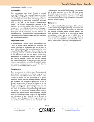 CrossFit Training Guide | CrossFit
Understanding CrossFit ...continued
Methodology                                                       capacity as the holy grail of performance improvement
                                                                  and all other common metrics like VO2 max, lactate
The methodology that drives CrossFit is entirely
                                                                  threshold, body composition, and even strength and
empirical. We believe that meaningful statements about
                                                                  flexibility as being correlates—derivatives, even. We’d
safety, efficacy, and efficiency, the three most important
                                                                  not trade improvements in any other fitness metric for a
and interdependent facets of any fitness program, can be
                                                                  decrease in work capacity.
supported only by measurable, observable, repeatable
facts, i.e., data. We call this approach “evidence-based          Conclusions
fitness”. The CrossFit methodology depends on full
disclosure of methods, results, and criticisms, and we’ve         The modest start of publicly posting our daily workouts
employed the Internet (and various intranets) to support          on the Internet beginning six years ago has evolved into
these values. Our charter is open source, making co-              a community where human performance is measured
developers out of participating coaches, athletes, and            and publicly recorded against multiple, diverse, and
trainers through a spontaneous and collaborative online           fixed workloads. CrossFit is an open-source engine
community. CrossFit is empirically driven, clinically tested,     where inputs from any quarter can be publicly given to
and community developed.                                          demonstrate fitness and fitness programming, and where
                                                                  coaches, trainers, and athletes can collectively advance
Implementation                                                    the art and science of optimizing human performance.
In implementation, CrossFit is, quite simply, a sport—the
“sport of fitness.” We’ve learned that harnessing the
natural camaraderie, competition, and fun of sport or
game yields an intensity that cannot be matched by other
means. The late Col. Jeff Cooper observed that “the fear
of sporting failure is worse than the fear of death.” It
is our observation that men will die for points. Using
whiteboards as scoreboards, keeping accurate scores
and records, running a clock, and precisely defining
the rules and standards for performance, we not only
motivate unprecedented output but derive both relative
and absolute metrics at every workout; this data has
important value well beyond motivation.

Adaptations
Our commitment to evidence-based fitness, publicly
posting performance data, co-developing our program in
collaboration with other coaches, and our open-source
charter in general has well positioned us to garner
important lessons from our program—to learn precisely
and accurately, that is, about the adaptations elicited by
CrossFit programming. What we’ve discovered is that
CrossFit increases work capacity across broad time and
modal domains. This is a discovery of great import and
has come to motivate our programming and refocus
our efforts. This far-reaching increase in work capacity
supports our initially stated aims of building a broad,
general, and inclusive fitness program. It also explains
the wide variety of sport demands met by CrossFit as
evidenced by our deep penetration among diverse sports
and endeavors. We’ve come to see increased work


                                                             2 of 94

    ® CrossFit is a registered trademark of CrossFit, Inc.                              Subscription info at http://store.crossfit.com
    © 2006 All rights reserved.                                                                Feedback to feedback@crossfit.com
 