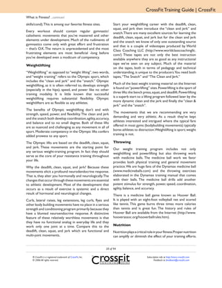 CrossFit Training Guide | CrossFit
What is Fitness? ...continued
skills/cond). This is among our favorite fitness sites.           Start your weightlifting career with the deadlift, clean,
                                                                  squat, and jerk then introduce the “clean and jerk” and
Every workout should contain regular gymnastic/                   snatch.There are many excellent sources for learning the
calisthenic movements that you’ve mastered and other              deadlift, clean, squat, and jerk but for the clean and jerk
elements under development. Much of the rudiments of              and the snatch we know of only one outstanding source
gymnastics come only with great effort and frustration            and that is a couple of videotapes produced by World
– that’s O.K. The return is unprecedented and the most            Class Coaching LLC (http://www.worldclasscoachingllc.
frustrating elements are most beneficial -long before             com/) These tapes are not only the best instruction
you’ve developed even a modicum of competency.                    available anywhere they are as good as any instructional
                                                                  tape we’ve seen on any subject. Much of the material
Weightlifting
                                                                  on the tapes, both in terms of pedagogy and technical
“Weightlifting” as opposed to “weight lifting”, two words,        understanding, is unique to the producers.You need both
and “weight training” refers to the Olympic sport, which          tapes, “The Snatch” and “The Clean and Jerk.”
includes the “clean and jerk” and the “snatch.” Olympic
                                                                  Much of the best weight training material on the Internet
weightlifting, as it is often referred to, develops strength
                                                                  is found on “powerlifting” sites. Powerlifting is the sport of
(especially in the hips), speed, and power like no other
                                                                  three lifts: the bench press, squat, and deadlift. Powerlifting
training modality. It is little known that successful
                                                                  is a superb start to a lifting program followed later by the
weightlifting requires substantial flexibility. Olympic
                                                                  more dynamic clean and the jerk and finally the “clean &
weightlifters are as flexible as any athletes.
                                                                  jerk” and the “snatch”.
The benefits of Olympic weightlifting don’t end with
                                                                  The movements that we are recommending are very
strength, speed, power, and flexibility. The clean and jerk
                                                                  demanding and very athletic. As a result they’ve kept
and the snatch both develop coordination, agility, accuracy,
                                                                  athletes interested and intrigued where the typical fare
and balance and to no small degree. Both of these lifts
                                                                  offered in most gyms (bodybuilding movements) typically
are as nuanced and challenging as any movement in all of
                                                                  bores athletes to distraction.Weightlifting is sport; weight
sport. Moderate competency in the Olympic lifts confers
                                                                  training is not.
added prowess to any sport.
The Olympic lifts are based on the deadlift, clean, squat,        Throwing
and jerk. These movements are the starting point for              Our weight training program includes not only
any serious weight-training program. In fact they should          weightlifting and powerlifting but also throwing work
serve as the core of your resistance training throughout          with medicine balls. The medicine ball work we favor
your life.                                                        provides both physical training and general movement
Why the deadlift, clean, squat, and jerk? Because these           practice. We are huge fans of the Dynamax medicine ball
movements elicit a profound neurodendocrine response.             (www.medicineballs.com) and the throwing exercises
That is, they alter you hormonally and neurologically. The        elaborated in the Dynamax training manual that comes
changes that occur through these movements are essential          with their balls. The medicine ball drills add another
to athletic development. Most of the development that             potent stimulus for strength, power, speed, coordination,
occurs as a result of exercise is systemic and a direct           agility, balance, and accuracy.
result of hormonal and neurological changes.                      There is a medicine ball game known as Hoover Ball.
Curls, lateral raises, leg extensions, leg curls, flyes and       It is played with an eight-foot volleyball net and scored
other body building movements have no place in a serious          like tennis. This game burns three times more calories
strength and conditioning program primarily because they          than tennis and is great fun. The history and rules of
have a blunted neuroendocrine response. A distinctive             Hoover Ball are available from the Internet (http://www.
feature of these relatively worthless movements is that           hooverassoc.org/hooverballrules.htm).
they have no functional analog in everyday life and they
work only one joint at a time. Compare this to the                Nutrition
deadlift, clean, squat, and jerk which are functional and         Nutrition plays a critical role in your fitness.Proper nutrition
multi-joint movements.                                            can amplify or diminish the effect of your training efforts.


                                                             20 of 94

    ® CrossFit is a registered trademark of CrossFit, Inc.                                 Subscription info at http://store.crossfit.com
    © 2006 All rights reserved.                                                                   Feedback to feedback@crossfit.com
 
