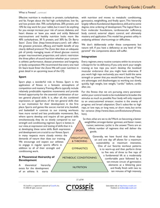 CrossFit Training Guide | CrossFit
What is Fitness? ...continued
Effective nutrition is moderate in protein, carbohydrate,         with nutrition and moves to metabolic conditioning,
and fat. Forget about the fad high carbohydrate, low fat,         gymnastics, weightlifting, and finally sport. This hierarchy
and low protein diet. 70% carbohydrate, 20% protein, and          largely reflects foundational dependence, skill, and to some
10% fat may work for your rabbit, but it won’t do anything        degree, time ordering of development. The logical flow is
for you except increase your risk of cancer, diabetes, and        from molecular foundations, cardiovascular sufficiency,
heart disease or leave you weak and sickly. Balanced              body control, external object control, and ultimately
macronutrient and healthy nutrition looks more like               mastery and application.This model has greatest utility in
40% carbohydrate, 30 % protein, and 30% fat. Dr. Barry            analyzing athletes’ shortcomings or difficulties.
Sears’ Zone Diet (http://www.drsears.com/) still offers
                                                                  We don’t deliberately order these components but
the greatest precision, efficacy, and health benefit of any
                                                                  nature will. If you have a deficiency at any level of “the
clearly defined protocol. The Zone diet does an adequate
                                                                  pyramid” the components above will suffer.
job of jointly managing issues of blood glucose control,
proper macronutrient proportion, and caloric restriction          Integration
the three pillars of sound nutrition whether your concern
is athletic performance, disease prevention and longevity,        Every regimen, every routine contains within its structure
or body composition.We recommend that every one read              a blueprint for its deficiency. If you only work your weight
Dr. Sears book Enter the Zone. We will cover nutrition in         training at low reps you won’t develop the localized
great detail in an upcoming issue of the CFJ.                     muscular endurance that you might have otherwise. If
                                                                  you work high reps exclusively you won’t build the same
Sport                                                             strength or power that you would have at low rep. There
                                                                  are advantages and disadvantages to working out slowly,
Sport plays a wonderful role in fitness. Sport is the
                                                                  quickly, high weight, low weight, “cardio” before, cardio
application of fitness in a fantastic atmosphere of
                                                                  after, etc.
competition and mastery.Training efforts typically include
relatively predictable repetitive movements and provide For the fitness that we are pursuing, every parameter
limited opportunity for the essential combination of our within your control needs to be modulated to broaden the
ten general physical skills. It is, after all, the combined stimulus as much as possible.Your body will only respond
expression, or application, of the ten general skills that to an unaccustomed stressor; routine is the enemy of
is our motivation for their development in the first progress and broad adaptation. Don’t subscribe to high
place. Sports and games like soccer, martial arts, baseball, reps, or low reps, or long rests, or short rests, but strive
and basketball in contrast to our training workouts for variance (http://www.cbass.com/EvolutionaryFitness.
have more varied and less predictable movements. But, htm).
where sports develop and require all ten general skills
simultaneously, they do so slowly compared to our               So then, what are we to do? Work on becoming a better
strength and conditioning regimen. Sport is better, in           weightlifter, stronger-better gymnast, and faster rower,
our view, at expression and testing of skills than it is           runner, swimmer, cyclist is the answer. There are an
at developing these same skills. Both expression                     infinite number of regimens that will deliver the
                                                           SPORT       goods.
and development are crucial to our fitness. Sport
in many respects more closely mimics the                                  Generally, we have found that three days
demands of nature than does our training.             WEIGHTLIFTING
                                                                            on and one day off allows for a maximum
We encourage and expect our athletes                    & THROWING
                                                                              sustainability at maximum intensities.
to engage in regular sports efforts in                                          One of our favorite workout patterns
addition to all of their strength and                   GYMNASTICS                is to warm-up and then perform three
conditioning work.                                                                  to five sets of three to five reps of
                                                                                      a fundamental lift at a moderately
A Theoretical Heirarchy of                    METABOLIC CONDITIONING                    comfortable pace followed by a
Development
                                                                                         ten-minute circuit of gymnastics
A      theoretical    hierarchy                                                            elements at a blistering pace
exists for the development                               NUTRITION                           and finally finish with two to
of an athlete. It starts                                                                      ten minutes of high intensity


                                                             21 of 94

    ® CrossFit is a registered trademark of CrossFit, Inc.                                Subscription info at http://store.crossfit.com
    © 2006 All rights reserved.                                                                  Feedback to feedback@crossfit.com
 