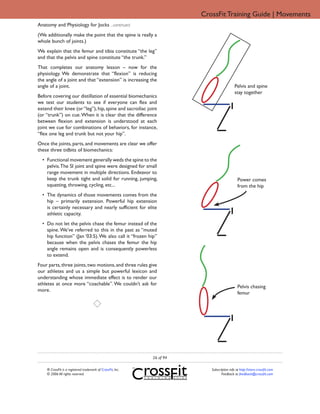 CrossFit Training Guide | Movements
Anatomy and Physiology for Jocks ...continued
(We additionally make the point that the spine is really a
whole bunch of joints.)
We explain that the femur and tibia constitute “the leg”
and that the pelvis and spine constitute “the trunk.”
That completes our anatomy lesson – now for the
physiology. We demonstrate that “flexion” is reducing
the angle of a joint and that “extension” is increasing the
angle of a joint.                                                                           Pelvis and spine
                                                                                            stay together
Before covering our distillation of essential biomechanics
we test our students to see if everyone can flex and
extend their knee (or “leg”), hip, spine and sacroiliac joint
(or “trunk”) on cue. When it is clear that the difference
between flexion and extension is understood at each
joint we cue for combinations of behaviors, for instance,
“flex one leg and trunk but not your hip”.
Once the joints, parts, and movements are clear we offer
these three tidbits of biomechanics:
  • Functional movement generally weds the spine to the
    pelvis. The SI joint and spine were designed for small
    range movement in multiple directions. Endeavor to
    keep the trunk tight and solid for running, jumping,                                      Power comes
    squatting, throwing, cycling, etc...                                                      from the hip
  • The dynamics of those movements comes from the
    hip – primarily extension. Powerful hip extension
    is certainly necessary and nearly sufficient for elite
    athletic capacity.
  • Do not let the pelvis chase the femur instead of the
    spine. We’ve referred to this in the past as “muted
    hip function” (Jan ‘03:5). We also call it “frozen hip”
    because when the pelvis chases the femur the hip
    angle remains open and is consequently powerless
    to extend.
Four parts, three joints, two motions, and three rules give
our athletes and us a simple but powerful lexicon and
understanding whose immediate effect is to render our
athletes at once more “coachable”. We couldn’t ask for
                                                                                              Pelvis chasing
more.
                                                                                              femur




                                                             26 of 94

    ® CrossFit is a registered trademark of CrossFit, Inc.                 Subscription info at http://store.crossfit.com
    © 2006 All rights reserved.                                                   Feedback to feedback@crossfit.com
 