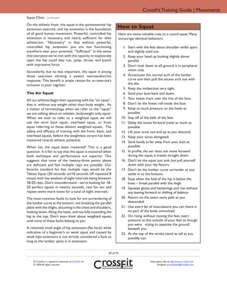 CrossFit Training Guide | Movements
Squat Clinic ...continued
On the athletic front, the squat is the quintessential hip
extension exercise, and hip extension is the foundation
                                                                     How to Squat
of all good human movement. Powerful, controlled hip                 Here are some valuable cues to a sound squat. Many
extension is necessary and nearly sufficient for elite               encourage identical behaviors.
athleticism. “Necessary” in that without powerful,
controlled hip extension you are not functioning                          1. Start with the feet about shoulder width apart
anywhere near your potential. “Sufficient” in the sense                      and slightly toed out.
that everyone we’ve met with the capacity to explosively                  2. Keep your head up looking slightly above
open the hip could also run, jump, throw, and punch                          parallel.
with impressive force.                                                    3. Don’t look down at all; ground is in peripheral
Secondarily, but no less important, the squat is among                       vision only.
those exercises eliciting a potent neuroendocrine                         4. Accentuate the normal arch of the lumbar
response. This benefit is ample reason for an exercise’s                     curve and then pull the excess arch out with
inclusion in your regimen.                                                   the abs.
                                                                          5. Keep the midsection very tight.
The Air Squat                                                             6. Send your butt back and down.
All our athletes begin their squatting with the “air squat”,              7. Your knees track over the line of the foot.
that is, without any weight other than body weight. As                    8. Don’t let the knees roll inside the foot.
a matter of terminology when we refer to the “squat”                      9. Keep as much pressure on the heels as
we are talking about an unladen, bodyweight only squat.                      possible.
When we wish to refer to a weighted squat we will                        10. Stay off of the balls of the feet.
use the term back squat, overhead squat, or front                        11. Delay the knees forward travel as much as
squat referring to those distinct weighted squats. The                       possible.
safety and efficacy of training with the front, back, and                12. Lift your arms out and up as you descend.
overhead squats, before the weightless variant has been                  13. Keep your torso elongated.
mastered retards athletic potential.                                     14. Send hands as far away from your butt as
When has the squat been mastered? This is a good                             possible.
question. It is fair to say that the squat is mastered when              15. In proﬁle, the ear does not move forward
both technique and performance are superior. This                            during the squat, it travels straight down.
suggests that none of the twenty-three points above                      16. Don’t let the squat just sink, but pull yourself
are deficient and fast multiple reps are possible. Our                       down with your hip ﬂexors.
favorite standard for fast multiple reps would be the                    17. Don’t let the lumbar curve surrender as you
Tabata Squat (20 seconds on/10 seconds off repeated 8                        settle in to the bottom.
times) with the weakest of eight intervals being between                 18. Stop when the fold of the hip is below the
18-20 reps. Don’t misunderstand - we’re looking for 18-                      knee – break parallel with the thigh.
20 perfect squats in twenty seconds, rest for ten and                    19. Squeeze glutes and hamstrings and rise without
repeat seven more times for a total of eight intervals.                      any leaning forward or shifting of balance.
The most common faults to look for are surrendering of                   20. Return on the exact same path as you
the lumbar curve at the bottom, not breaking the parallel                    descended.
plane with the thighs, slouching in the chest and shoulders,             21. Use every bit of musculature you can; there is
looking down, lifting the heels, and not fully extending the                 no part of the body uninvolved.
hip at the top. Don’t even think about weighted squats                   22. On rising, without moving the feet, exert
until none of these faults belong to you.                                    pressure to the outside of your feet as though
                                                                             you were trying to separate the ground
A relatively small angle of hip extension (flat back) while                  beneath you.
indicative of a beginner’s or weak squat and caused by                   23. At the top of the stroke stand as tall as you
weak hips extensors is not strictly considered a fault as                    possibly can.
long as the lumbar spine is in extension.


                                                              28 of 94

     ® CrossFit is a registered trademark of CrossFit, Inc.                                 Subscription info at http://store.crossfit.com
     © 2006 All rights reserved.                                                                   Feedback to feedback@crossfit.com
 