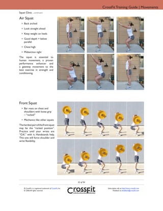 CrossFit Training Guide | Movements
Squat Clinic ...continued

Air Squat
  • Back arched
  • Look straight ahead
  • Keep weight on heels
  • Good depth = below
    parallel
  • Chest high
  • Midsection tight
The squat is essential to
human movement, a proven
performance enhancer and
a gateway movement to the
best exercise in strength and
conditioning.




Front Squat
  • Bar rests on chest and
    shoulders with loose grip
    – “racked”
  • Mechanics like other squats
The hardest part of the front squat
may be the “racked position”.
Practice until your wrists are
“O.K.” with it. Handstands help.
This one will force shoulder and
wrist flexibility.




                                                              32 of 94

     ® CrossFit is a registered trademark of CrossFit, Inc.                 Subscription info at http://store.crossfit.com
     © 2006 All rights reserved.                                                   Feedback to feedback@crossfit.com
 