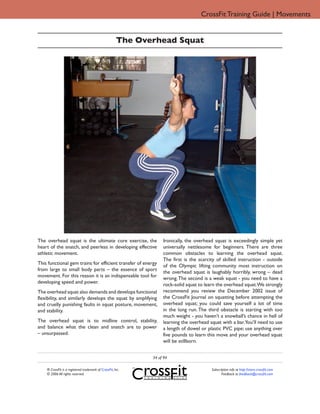 CrossFit Training Guide | Movements


                                                       The Overhead Squat




The overhead squat is the ultimate core exercise, the              Ironically, the overhead squat is exceedingly simple yet
heart of the snatch, and peerless in developing effective          universally nettlesome for beginners. There are three
athletic movement.                                                 common obstacles to learning the overhead squat.
                                                                   The first is the scarcity of skilled instruction - outside
This functional gem trains for efficient transfer of energy        of the Olympic lifting community most instruction on
from large to small body parts – the essence of sport              the overhead squat is laughably horribly, wrong – dead
movement. For this reason it is an indispensable tool for          wrong. The second is a weak squat - you need to have a
developing speed and power.                                        rock-solid squat to learn the overhead squat.We strongly
The overhead squat also demands and develops functional            recommend you review the December 2002 issue of
flexibility, and similarly develops the squat by amplifying        the CrossFit Journal on squatting before attempting the
and cruelly punishing faults in squat posture, movement,           overhead squat; you could save yourself a lot of time
and stability.                                                     in the long run. The third obstacle is starting with too
                                                                   much weight - you haven’t a snowball’s chance in hell of
The overhead squat is to midline control, stability,               learning the overhead squat with a bar.You’ll need to use
and balance what the clean and snatch are to power                 a length of dowel or plastic PVC pipe; use anything over
– unsurpassed.                                                     five pounds to learn this move and your overhead squat
                                                                   will be stillborn.


                                                              34 of 94

    ® CrossFit is a registered trademark of CrossFit, Inc.                                Subscription info at http://store.crossfit.com
    © 2006 All rights reserved.                                                                  Feedback to feedback@crossfit.com
 