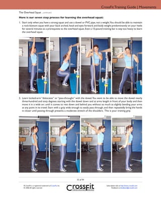 CrossFit Training Guide | Movements
The Overhead Squat ...continued
Here is our seven step process for learning the overhead squat:
1. Start only when you have a strong squat and use a dowel or PVC pipe, not a weight.You should be able to maintain
   a rock-bottom squat with your back arched, head and eyes forward, and body weight predominantly on your heels
   for several minutes as a prerequisite to the overhead squat. Even a 15-pound training bar is way too heavy to learn
   the overhead squat.




2. Learn locked-arm “dislocates” or “pass-throughs” with the dowel. You want to be able to move the dowel nearly
   three-hundred and sixty degrees starting with the dowel down and at arms length in front of your body and then
   move it in a wide arc until it comes to rest down and behind you without so much as slightly bending your arms
   at any point in its travel. Start with a grip wide enough to easily pass through, and then repeatedly bring the hands
   in closer until passing through presents a moderate stretch of the shoulders. This is your training grip.




                                                             35 of 94

    ® CrossFit is a registered trademark of CrossFit, Inc.                           Subscription info at http://store.crossfit.com
    © 2006 All rights reserved.                                                             Feedback to feedback@crossfit.com
 