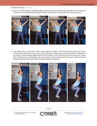 CrossFit Training Guide | Movements
The Overhead Squat ...continued
5. Start the overhead squat by standing straight and tall with the dowel held as high as possible in the frontal plane.
   You want to start with the dowel directly overhead, not behind you, or, worse yet, even a little bit in front.




6. Very slowly lower to the bottom of the squat, keeping the dowel in the frontal plane the entire time. Have a
   training partner watch from your side to make sure that the dowel does not move forward or backward as
   you squat to bottom. Moving slightly behind the frontal plane is O.K., but forward is dead wrong. If you cannot
   keep the dowel from coming forward your grip may be too narrow. The dowel will not stay in the frontal plane
   automatically; you’ll have to pull it back very deliberately as you descend.




                                                             37 of 94

    ® CrossFit is a registered trademark of CrossFit, Inc.                          Subscription info at http://store.crossfit.com
    © 2006 All rights reserved.                                                            Feedback to feedback@crossfit.com
 