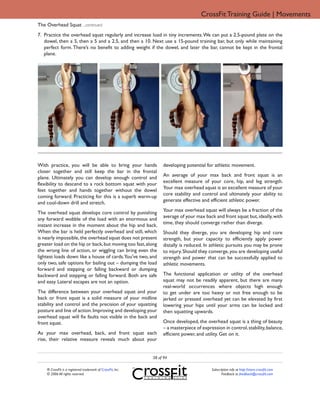 CrossFit Training Guide | Movements
The Overhead Squat ...continued
7. Practice the overhead squat regularly and increase load in tiny increments. We can put a 2.5-pound plate on the
   dowel, then a 5, then a 5 and a 2.5, and then a 10. Next use a 15-pound training bar, but only while maintaining
   perfect form. There’s no benefit to adding weight if the dowel, and later the bar, cannot be kept in the frontal
   plane.




With practice, you will be able to bring your hands               developing potential for athletic movement.
closer together and still keep the bar in the frontal
                                                                  An average of your max back and front squat is an
plane. Ultimately you can develop enough control and
                                                                  excellent measure of your core, hip, and leg strength.
flexibility to descend to a rock bottom squat with your
                                                                  Your max overhead squat is an excellent measure of your
feet together and hands together without the dowel
                                                                  core stability and control and ultimately your ability to
coming forward. Practicing for this is a superb warm-up
                                                                  generate effective and efficient athletic power.
and cool-down drill and stretch.
                                                                  Your max overhead squat will always be a fraction of the
The overhead squat develops core control by punishing
                                                                  average of your max back and front squat but, ideally, with
any forward wobble of the load with an enormous and
                                                                  time, they should converge rather than diverge.
instant increase in the moment about the hip and back.
When the bar is held perfectly overhead and still, which          Should they diverge, you are developing hip and core
is nearly impossible, the overhead squat does not present         strength, but your capacity to efficiently apply power
greater load on the hip or back, but moving too fast, along       distally is reduced. In athletic pursuits you may be prone
the wrong line of action, or wiggling can bring even the          to injury. Should they converge, you are developing useful
lightest loads down like a house of cards.You’ve two, and         strength and power that can be successfully applied to
only two, safe options for bailing out – dumping the load         athletic movements.
forward and stepping or falling backward or dumping
backward and stepping or falling forward. Both are safe           The functional application or utility of the overhead
and easy. Lateral escapes are not an option.                      squat may not be readily apparent, but there are many
                                                                  real-world occurrences where objects high enough
The difference between your overhead squat and your               to get under are too heavy or not free enough to be
back or front squat is a solid measure of your midline            jerked or pressed overhead yet can be elevated by first
stability and control and the precision of your squatting         lowering your hips until your arms can be locked and
posture and line of action. Improving and developing your         then squatting upwards.
overhead squat will fix faults not visible in the back and
front squat.                                                      Once developed, the overhead squat is a thing of beauty
                                                                  – a masterpiece of expression in control, stability, balance,
As your max overhead, back, and front squat each                  efficient power, and utility. Get on it.
rise, their relative measure reveals much about your


                                                             38 of 94

    ® CrossFit is a registered trademark of CrossFit, Inc.                                Subscription info at http://store.crossfit.com
    © 2006 All rights reserved.                                                                  Feedback to feedback@crossfit.com
 