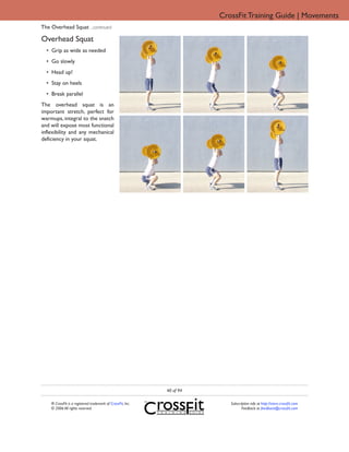 CrossFit Training Guide | Movements
The Overhead Squat ...continued

Overhead Squat
  • Grip as wide as needed
  • Go slowly
  • Head up!
  • Stay on heels
  • Break parallel
The overhead squat is an
important stretch, perfect for
warmups, integral to the snatch
and will expose most functional
inflexibility and any mechanical
deficiency in your squat.




                                                             40 of 94

    ® CrossFit is a registered trademark of CrossFit, Inc.                 Subscription info at http://store.crossfit.com
    © 2006 All rights reserved.                                                   Feedback to feedback@crossfit.com
 
