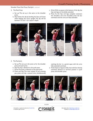 CrossFit Training Guide | Movements
Shoulder Press, Push Press, Push Jerk ...continued
2. The Push Press                                                       c. Drive: With no pause at the bottom of the dip, the
                                                                           hips and legs are forcefully extended.
   a. Set up: The set up is the same as the shoulder                    d. Press: As the hips and legs complete extension
      press.                                                               the shoulders and arms forcefully press the bar
   b. Dip: Initiate the dip by bending the hips and knees                  overhead until the arms are fully extended.
      while keeping the torso upright. The dip will be
      between 1/5 and ¼ of a squat in depth.




3. The Push Jerk:
   a. Set up: The set up is the same as for the shoulder                   catching the bar in a partial squat with the arms
      press and push press.                                                fully extended overhead.
   b. Dip: The dip is identical to the push press                       e. Finish: Stand or Squat to fully erect with bar directly
   c. Drive: The drive is identical to the push press                      overhead identical to terminal position in push
   d. Press and Dip: This time instead of just pressing,                   press and shoulder press.
      you press and dip a second time simultaneously,




                                                             43 of 94

    ® CrossFit is a registered trademark of CrossFit, Inc.                                   Subscription info at http://store.crossfit.com
    © 2006 All rights reserved.                                                                     Feedback to feedback@crossfit.com
 
